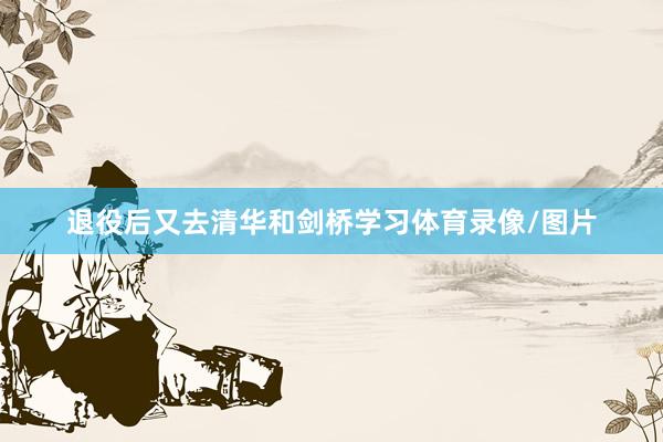 退役后又去清华和剑桥学习体育录像/图片
