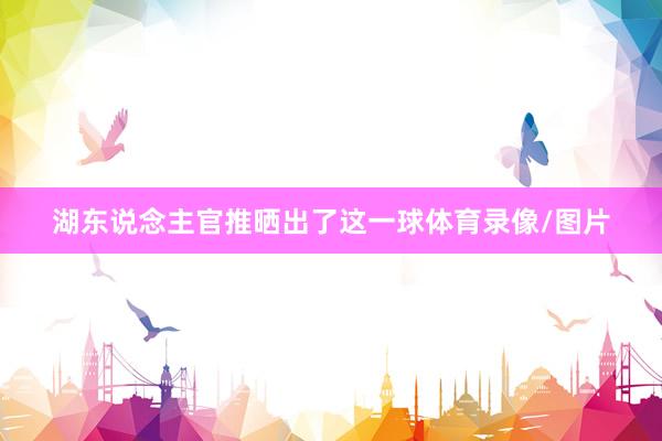 湖东说念主官推晒出了这一球体育录像/图片