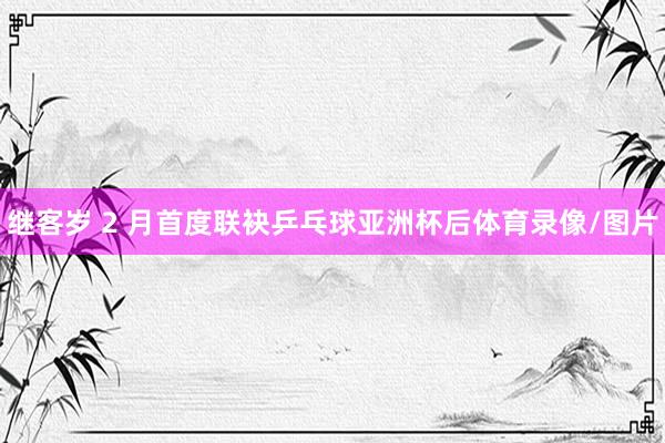 继客岁 2 月首度联袂乒乓球亚洲杯后体育录像/图片
