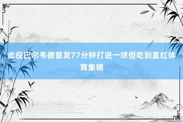 此役巴尔韦德首发77分钟打进一球但吃到直红体育集锦