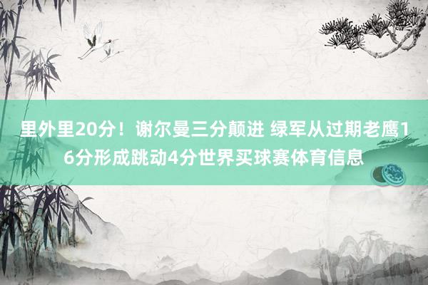 里外里20分！谢尔曼三分颠进 绿军从过期老鹰16分形成跳动4分世界买球赛体育信息