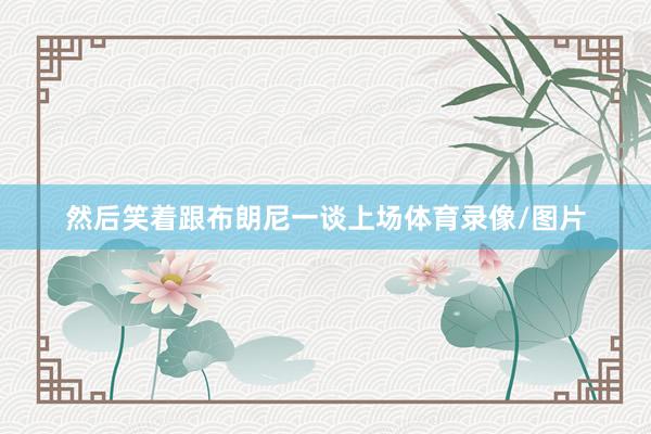 然后笑着跟布朗尼一谈上场体育录像/图片