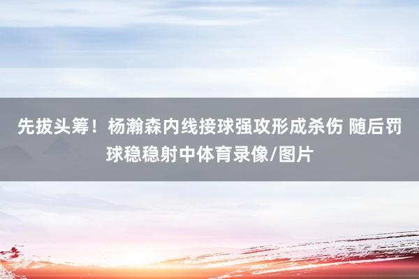 先拔头筹！杨瀚森内线接球强攻形成杀伤 随后罚球稳稳射中体育录像/图片