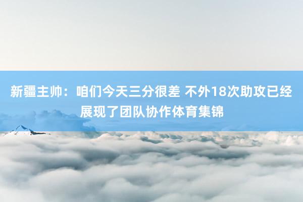 新疆主帅：咱们今天三分很差 不外18次助攻已经展现了团队协作体育集锦