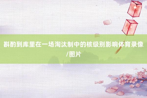 斟酌到库里在一场淘汰制中的核级别影响体育录像/图片