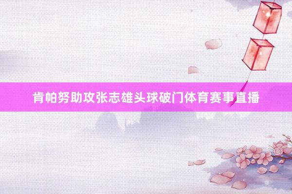 肯帕努助攻张志雄头球破门体育赛事直播