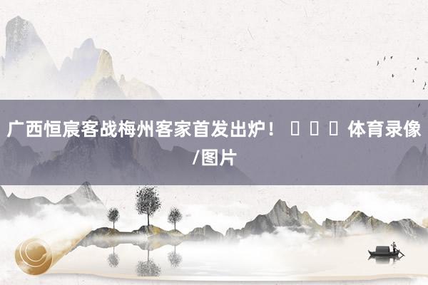 广西恒宸客战梅州客家首发出炉！ ​​​体育录像/图片