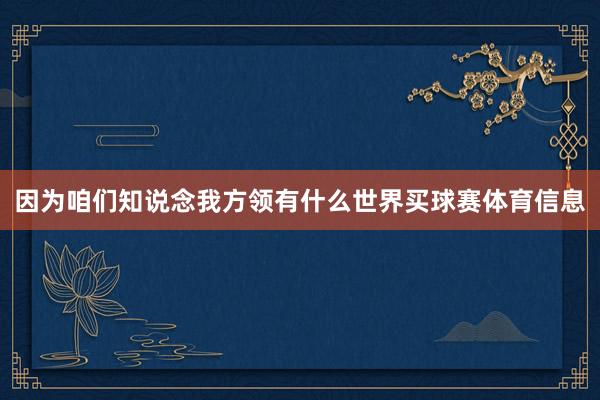 因为咱们知说念我方领有什么世界买球赛体育信息