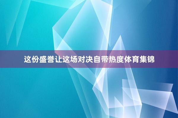 这份盛誉让这场对决自带热度体育集锦
