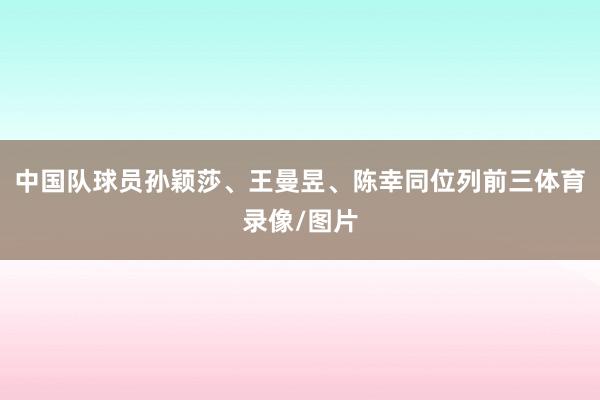 中国队球员孙颖莎、王曼昱、陈幸同位列前三体育录像/图片