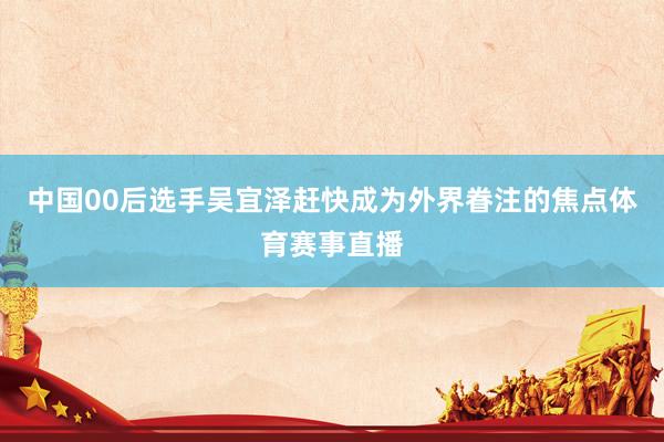 中国00后选手吴宜泽赶快成为外界眷注的焦点体育赛事直播