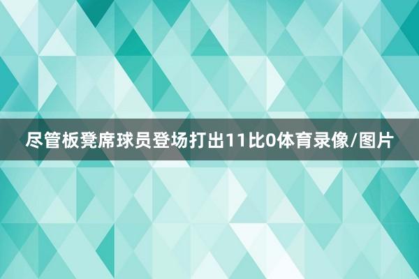 尽管板凳席球员登场打出11比0体育录像/图片