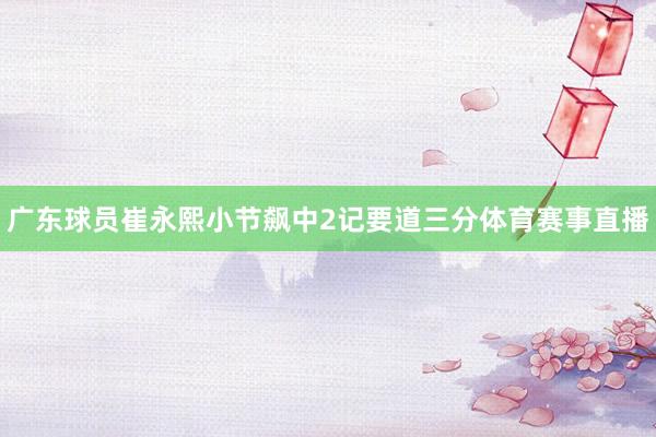 广东球员崔永熙小节飙中2记要道三分体育赛事直播