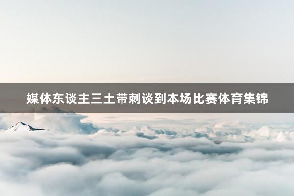 媒体东谈主三土带刺谈到本场比赛体育集锦