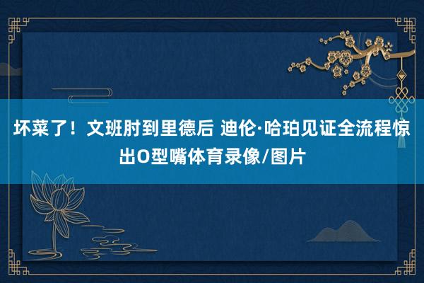 坏菜了！文班肘到里德后 迪伦·哈珀见证全流程惊出O型嘴体育录像/图片