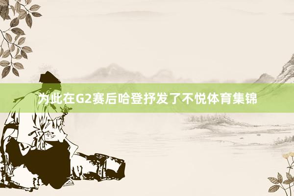 为此在G2赛后哈登抒发了不悦体育集锦