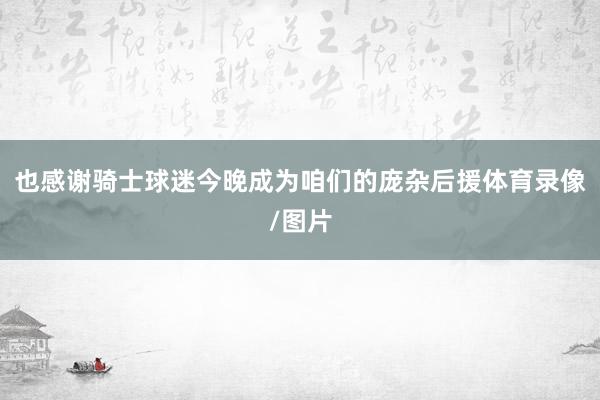 也感谢骑士球迷今晚成为咱们的庞杂后援体育录像/图片