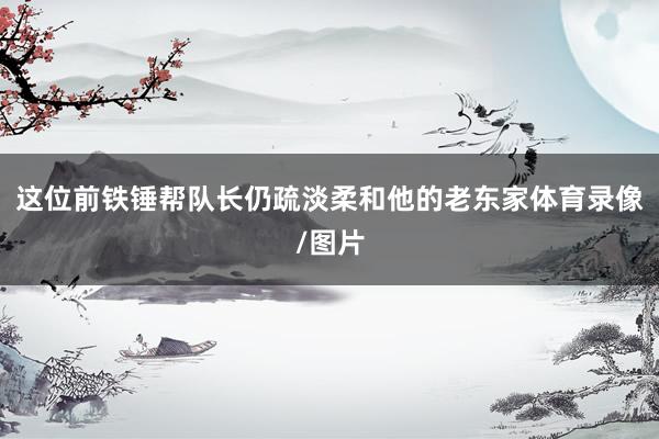 这位前铁锤帮队长仍疏淡柔和他的老东家体育录像/图片