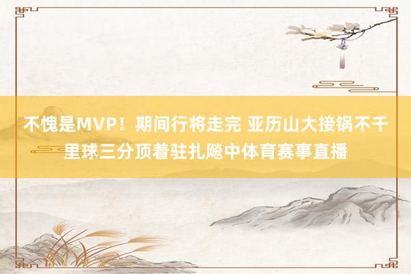 不愧是MVP！期间行将走完 亚历山大接锅不千里球三分顶着驻扎飚中体育赛事直播