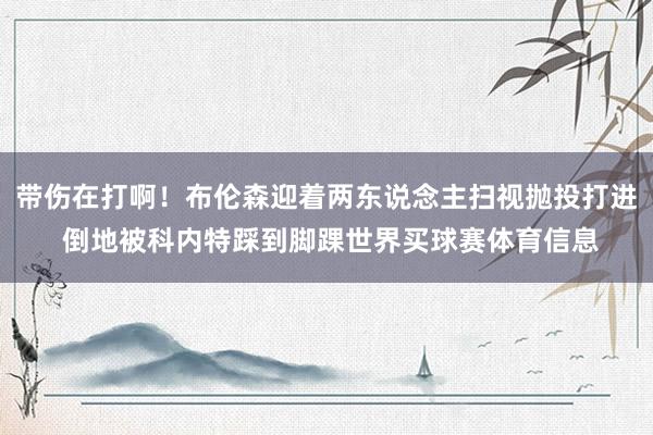 带伤在打啊！布伦森迎着两东说念主扫视抛投打进 倒地被科内特踩到脚踝世界买球赛体育信息