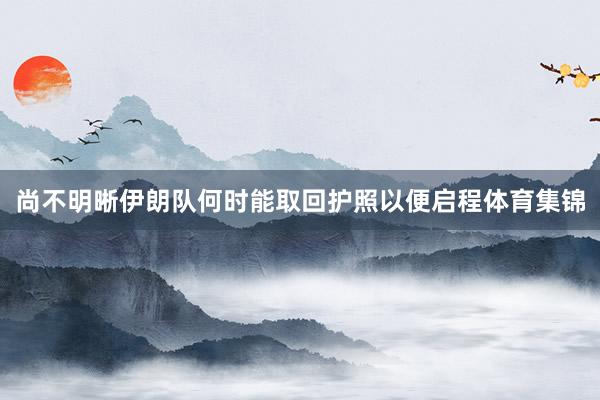 尚不明晰伊朗队何时能取回护照以便启程体育集锦