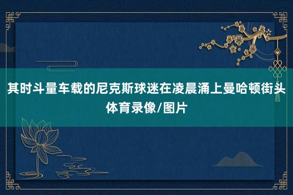 其时斗量车载的尼克斯球迷在凌晨涌上曼哈顿街头体育录像/图片