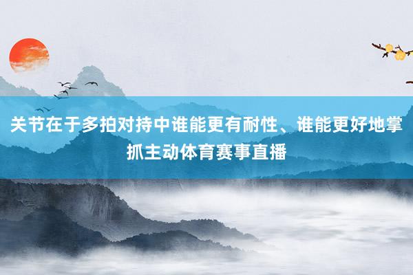关节在于多拍对持中谁能更有耐性、谁能更好地掌抓主动体育赛事直播