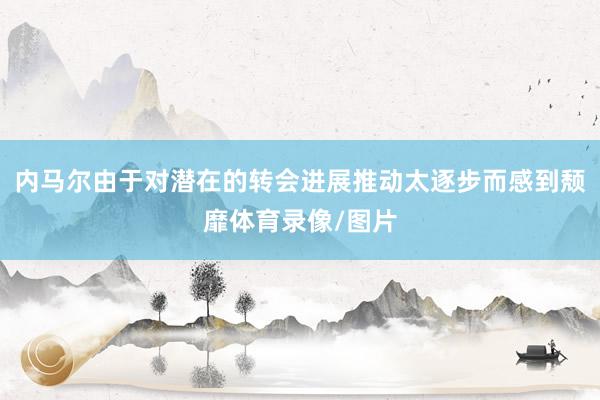 内马尔由于对潜在的转会进展推动太逐步而感到颓靡体育录像/图片